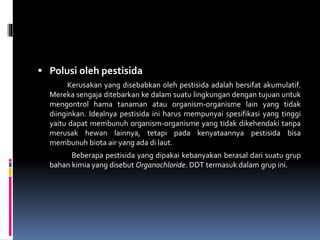  Polusi oleh pestisida
Kerusakan yang disebabkan oleh pestisida adalah bersifat akumulatif.
Mereka sengaja ditebarkan ke dalam suatu lingkungan dengan tujuan untuk
mengontrol hama tanaman atau organism-organisme lain yang tidak
diinginkan. Idealnya pestisida ini harus mempunyai spesifikasi yang tinggi
yaitu dapat membunuh organism-organisme yang tidak dikehendaki tanpa
merusak hewan lainnya, tetapi pada kenyataannya pestisida bisa
membunuh biota air yang ada di laut.
Beberapa pestisida yang dipakai kebanyakan berasal dari suatu grup
bahan kimia yang disebut Organochloride. DDT termasuk dalam grup ini.
 