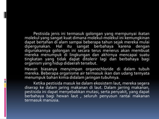 Pestisida jenis ini termasuk golongan yang mempunyai ikatan
molekul yang sangat kuat dimana molekul-molekul ini kemungkinan
dapat bertahan di alam sampai beberapa tahun sejak mereka mulai
dipergunakan. Hal itu sangat berbahaya karena dengan
digunakannya golongan ini secara terus menerus akan membuat
mereka menumpuk di lingkungan dan akhirnya mencapai suatu
tingkatan yang tidak dapat ditolerir lagi dan berbahaya bagi
organism yang hidup didaerah tersebut.
Hewan biasanya menyimpan organochloride di dalam tubuh
mereka. Beberapa organisme air termasuk ikan dan udang ternyata
menumpuk bahan kimia didalam jaringan tubuhnya.
Ketika pestisida masuk ke dalam ekosistem laut, mereka segera
diserap ke dalam jaring makanan di laut. Dalam jarring makanan,
pestisida ini dapat menyebabkan mutasi, serta penyakit, yang dapat
berbahaya bagi hewan laut , seluruh penyusun rantai makanan
termasuk manusia.
 