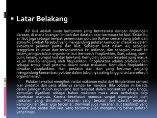  Latar Belakang
Air laut adalah suatu komponen yang berinteraksi dengan lingkungan
daratan, di mana buangan limbah dari daratan akan bermuara ke laut. Selain itu
air laut juga sebagai tempat penerimaan polutan (bahan cemar) yang jatuh dari
atmosfir. Limbah tersebut yang mengandung polutan kemudian masuk ke dalam
ekosistem perairan pantai dan laut. Sebagian larut dalam air, sebagian
tenggelam ke dasar dan terkonsentrasi ke sedimen, dan sebagian masuk ke
dalam jaringan tubuh organisme laut (termasuk fitoplankton, ikan, udang, cumi-
cumi, kerang, rumput laut dan lain-lain). Kemudian, polutan tersebut yang masuk
ke air diserap langsung oleh fitoplankton. Fitoplankton adalah produsen dan
sebagai tropik level pertama dalam rantai makanan. Kemudian fitoplankton
dimakan zooplankton. Ikan predator dan ikan yang berumur panjang
mengandung konsentrasi polutan dalam tubuhnya paling tinggi di antara seluruh
organisme laut.
Polutan tersebut mengikuti rantai makanan mulai dari fitoplankton sampai
ikan predator dan pada akhirnya sampai ke manusia. Bila polutan ini berada
dalam jaringan tubuh organisme laut tersebut dalam konsentrasi yang tinggi,
kemudian dijadikan sebagai bahan makanan maka akan berbahaya bagi
kesehatan manusia. Karena kesehatan manusia sangat dipengaruhi oleh
makanan yang dimakan. Makanan yang berasal dari daerah tercemar
kemungkinan besar juga tercemar. Demikian juga makanan laut (seafood) yang
berasal dari pantai dan laut yang tercemar juga mengandung bahan polutan
yang tinggi.
 