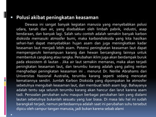  Polusi akibat peningkatan keasaman
Dewasa ini sangat banyak kegiatan manusia yang menyebabkan polusi
udara, tanah dan air, yang disebabkan oleh limbah pabrik, industri, asap
kendaraan, dan banyak lagi. Salah satu contoh adalah semakin banyak karbon
dioksida memasuki atmosfer bumi, maka karbondioksida yang kita hasilkan
sehari-hari dapat menyebabkan hujan asam dan juga meningkatkan kadar
keasaman laut menjadi lebih asam. Potensi peningkatan keasaman laut dapat
mempengaruhi kemampuan karang dan hewan bercangkang lainnya untuk
membentuk cangkang atau rangka. Perubahan iklim juga akan berdampak buruk
pada ekosistem di lautan . Jika air laut semakin memanas, maka akan terjadi
peningkatan keasaman laut, dan terumbu karang adalah yang paling rentan
menghadapi peningkatan keasaman ini . menurut Dr. Nerilie Abrahams dari
Universitas Nasional Australia, terumbu karang seperti sedang mencatat
kematiannya sendiri. Jumlah Karbon Dioksida yang dipompakan ke atmosfer
sebetulnya mengubah keasaman laut, dan membuat lebih asam lagi. Bahayanya
adalah tentu saja seluruh terumbu karang akan hancur dan larut karena asam
tadi. Persoalan perubahan suhu maupun berbagai perubahan lain yang dialami
lautan sebetulnya bukanlah sesuatu yang luar biasa. Di masa lalu hal ini sudah
barangkali terjadi, nemun perbedaannya adalah saat ini perubahan suhu tersebut
dipicu oleh campur tangan manusia, jadi bukan karena sebab alami

 