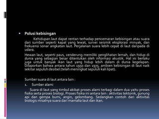  Polusi kebisingan
Kehidupan laut dapat rentan terhadap pencemaran kebisingan atau suara
dari sumber seperti kapal yang lewat, survei seismik eksplorasi minyak, dan
frekuensi sonar angkatan laut. Perjalanan suara lebih cepat di laut daripada di
udara.
Hewan laut, seperti paus, cenderung memiliki penglihatan lemah, dan hidup di
dunia yang sebagian besar ditentukan oleh informasi akustik. Hal ini berlaku
juga untuk banyak ikan laut yang hidup lebih dalam di dunia kegelapan.
Dilaporkan bahwa antara tahun 1950 dan 1975, ambien kebisingan di laut naik
sekitar sepuluh desibel (telah meningkat sepuluh kali lipat).
Sumber suara di laut antara lain :
1. Sumber alami
Suara di laut yang timbul akibat proses alami terbagi dalam dua yaitu proses
fisika serta proses biologi. Proses fisika ini antara lain : aktivitas tektonik, gunung
api dan gempa bumi, angin, gelombang. Sedangkan contoh dari aktivitas
biologis misalnya suara dari mamalia laut dan ikan.
 