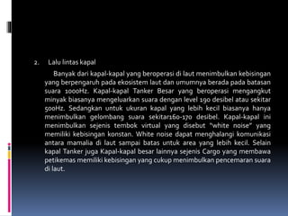 2. Lalu lintas kapal
Banyak dari kapal-kapal yang beroperasi di laut menimbulkan kebisingan
yang berpengaruh pada ekosistem laut dan umumnya berada pada batasan
suara 1000Hz. Kapal-kapal Tanker Besar yang beroperasi mengangkut
minyak biasanya mengeluarkan suara dengan level 190 desibel atau sekitar
500Hz. Sedangkan untuk ukuran kapal yang lebih kecil biasanya hanya
menimbulkan gelombang suara sekitar160-170 desibel. Kapal-kapal ini
menimbulkan sejenis tembok virtual yang disebut “white noise” yang
memiliki kebisingan konstan. White noise dapat menghalangi komunikasi
antara mamalia di laut sampai batas untuk area yang lebih kecil. Selain
kapal Tanker juga Kapal-kapal besar lainnya sejenis Cargo yang membawa
petikemas memiliki kebisingan yang cukup menimbulkan pencemaran suara
di laut.
 