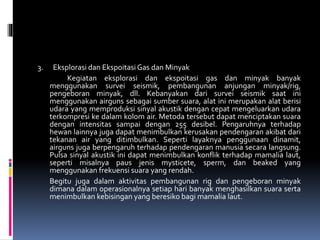 3. Eksplorasi dan Ekspoitasi Gas dan Minyak
Kegiatan eksplorasi dan ekspoitasi gas dan minyak banyak
menggunakan survei seismik, pembangunan anjungan minyak/rig,
pengeboran minyak, dll. Kebanyakan dari survei seismik saat ini
menggunakan airguns sebagai sumber suara, alat ini merupakan alat berisi
udara yang memproduksi sinyal akustik dengan cepat mengeluarkan udara
terkompresi ke dalam kolom air. Metoda tersebut dapat menciptakan suara
dengan intensitas sampai dengan 255 desibel. Pengaruhnya terhadap
hewan lainnya juga dapat menimbulkan kerusakan pendengaran akibat dari
tekanan air yang ditimbulkan. Seperti layaknya penggunaan dinamit,
airguns juga berpengaruh terhadap pendengaran manusia secara langsung.
Pulsa sinyal akustik ini dapat menimbulkan konflik terhadap mamalia laut,
seperti misalnya paus jenis mysticete, sperm, dan beaked yang
menggunakan frekuensi suara yang rendah.
Begitu juga dalam aktivitas pembangunan rig dan pengeboran minyak
dimana dalam operasionalnya setiap hari banyak menghasilkan suara serta
menimbulkan kebisingan yang beresiko bagi mamalia laut.
 