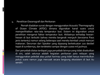 4. Penelitian Oseanografi dan Perikanan
Pernah diadakan survei dengan menggunakan Acoustic Thermography
of Ocean Climate (ATOC) dimana digunakan kanal suara untuk
memperlihatkan rata-rata temperatur laut. Sistem ini digunakan untuk
penelitian mengenai faktor temperatur laut. Akibatnya terhadap hewan-
hewan di laut terbukti bahwa mereka bergerak menjauh (terutama Paus
jenis tertentu) namun selang beberapa saat mereka kembali untuk mencari
makanan. Deruman dari Speaker yang dipasang berkekuatan 220 desibel
tepat di sumbernya, dan terdeteksi sampai dengan 11000 mil jauhnya.
Dari penyebab diatas terdapat juga penyebab lainnya yang tidak disebutkan
di sini, salah satunya adalah kegiatan perikanan para nelayan yang
menggunakan peledak atau pukat harimau yang tidak hanya menimbulkan
polusi suara namun juga merusak secara langsung ekosistem di laut itu
sendiri.
 