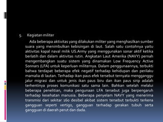 5. Kegiatan militer
Ada beberapa aktivitas yang dilakukan militer yang menghasilkan sumber
suara yang menimbulkan kebisingan di laut. Salah satu contohnya yaitu
aktivitas kapal naval milik US.Army yang menggunakan sonar aktif ketika
berlatih dan dalam aktivitas rutin. Angkatan Laut Amerika (NAVY) pernah
mengembangkan suatu sistem yang dinamakan Low Frequency Active
Sonnars (LFA) untuk keperluan militernya. Dalam penggunaannya, terbukti
bahwa terdapat beberapa efek negatif terhadap kehidupan dan perilaku
mamalia di lautan. Terhadap ikan paus efek tersebut ternyata mengganggu
jalur migrasi dan untuk jenis ikan paus biru dan ikan paus sirip adalah
terhentinya proses komunikasi satu sama lain. Bahkan setelah melalui
beberapa penelitian, maka pengunaan LFA tersebut juga berpengaruh
terhadap kesehatan manusia. Beberapa penyelam NAVY yang menerima
transmisi dari sekitar 160 desibel akibat sistem tersebut terbukti terkena
gangguan seperti vertigo, gangguan terhadap gerakan tubuh serta
gangguan di daerah perut dan dada.
 