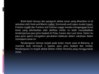 Bukti-bukti lainnya dari pengaruh akibat sonar yang dihasilkan ini di
sebutkan oleh Vonk and Martin (1989), Simmonds and Lopez-Jurado (1991),
Frantzis (1998) dan Frantzis and Cebrian (1999) mereka menganggap bunyi
keras yang ditimbulkan oleh aktifitas militer ini telah menyebabkan
terdamparnya paus jenis beaked di Pulau Canary dan Laut Ionia. Selain itu
paus jenis sperm mengalami perubahan kelakuan dalam vokalisasi dalam
merespons sonar ini.
Pendamparan lainnya terjadi pada bulan maret 2000 di Bahama, 17
mamalia laut( termasuk 2 spesies paus jenis beaked dan minke).
Pendamparan ini terjadi akibat latihan militer Amerika yang menggunakan
sonar.
 