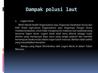 Dampak polusi laut
a. Logam berat
WHO (World Health Organization) atau Organisasi Kesehatan Dunia dan
FAO (Food Agriculture Organization) atau Organisasi Pangan Dunia
merekomendasikan untuk tidak mengonsumsi makanan laut (seafood) yang
tercemar logam berat. Logam berat telah lama dikenal sebagai suatu
elemen yang mempunyai daya racun yang sangat potensil dan memiliki
kemampuan terakumulasi dalam organ tubuh manusia. Bahkan tidak sedikit
yang menyebabkan kematian.
Bahaya yang Dapat Ditimbulkan oleh Logam Berat di dalam Tubuh
Manusia :
 
