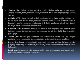  Barium (Ba): Dalam bentuk serbuk, mudah terbakar pada temperatur ruang.
Jangka panjang, menyebabkan naiknya tekanan darah dan terganggunya sistem
syaraf.
 Cadmium (Cd): Dalam bentuk serbuk mudah terbakar. Beracun jika terhirup dari
udara atau uap. Dapat menyebabkan kanker. Larutan dari kadmium sangat
beracun. Jangka panjang, terakumulasi di hati, pankreas, ginjal dan tiroid,
dicurigai dapat menyebabkan hipertensi
 Kromium (Cr): Kromium hexavalen bersifat karsinogenik dan korosif pada
jaringan tubuh. Jangka panjang, peningkatan sensitivitas kulit dan kerusakan
pada ginjal
 Timbal (Pb): Beracun jika termakan atau terhirup dari udara atau uap. Jangka
panjang, menyebabkan kerusakan otak dan ginjal; kelainan pada kelahiran
 Raksa (Hg): Sangat beracun jika terserap oleh kulit atau terhirup dari uap. Jangka
panjang, beracun pada sistem syaraf pusat, dapat menyebabkan kelainan pada
kelahiran.
 Perak (Ag): Beracun. Jangka panjang, pelunturan abu-abu permanen pada kulit,
mata dan membran mukosa (mucus)
 