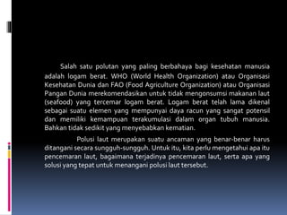 Salah satu polutan yang paling berbahaya bagi kesehatan manusia
adalah logam berat. WHO (World Health Organization) atau Organisasi
Kesehatan Dunia dan FAO (Food Agriculture Organization) atau Organisasi
Pangan Dunia merekomendasikan untuk tidak mengonsumsi makanan laut
(seafood) yang tercemar logam berat. Logam berat telah lama dikenal
sebagai suatu elemen yang mempunyai daya racun yang sangat potensil
dan memiliki kemampuan terakumulasi dalam organ tubuh manusia.
Bahkan tidak sedikit yang menyebabkan kematian.
Polusi laut merupakan suatu ancaman yang benar-benar harus
ditangani secara sungguh-sungguh. Untuk itu, kita perlu mengetahui apa itu
pencemaran laut, bagaimana terjadinya pencemaran laut, serta apa yang
solusi yang tepat untuk menangani polusi laut tersebut.
 
