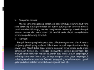 b. Tumpahan minyak
Minyak yang mengapung berbahaya bagi kehidupan burung laut yang
suka berenang diatas permukaan air. Tubuh burung akan tertutup minyak.
Untuk membersihkannya, mereka menjilatinya. Akibatnya mereka banyak
minum minyak dan mencemari diri sendiri serta dapat menyebabkan
keracunan pada burung tersebut.
c. Sampah
Banyak hewan yang hidup pada atau di laut mengonsumsi plastik karena
tak jarang plastik yang terdapat di laut akan tampak seperti makanan bagi
hewan laut. Plastik tidak dapat dicerna dan akan terus berada pada organ
pencernaan hewan ini, sehingga menyumbat saluran pencernaan dan
menyebabkan kematian melalui kelaparan atau infeksi. Selain berpengaruh
terhadap kesehatan biota laut, adanya sampah dilaut juga nerpengaruh
terhadap kesehatan manusia. Penyakit yang paling sederhana seperti gatal-
gatal pada kulit setelah bersentuhan dengan air laut, dll.
 
