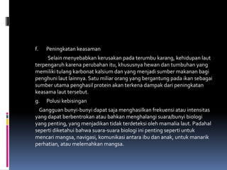 f. Peningkatan keasaman
Selain menyebabkan kerusakan pada terumbu karang, kehidupan laut
terpengaruh karena perubahan itu, khususnya hewan dan tumbuhan yang
memiliki tulang karbonat kalsium dan yang menjadi sumber makanan bagi
penghuni laut lainnya. Satu miliar orang yang bergantung pada ikan sebagai
sumber utama penghasil protein akan terkena dampak dari peningkatan
keasama laut tersebut.
g. Polusi kebisingan
Gangguan bunyi-bunyi dapat saja menghasilkan frekuensi atau intensitas
yang dapat berbentrokan atau bahkan menghalangi suara/bunyi biologi
yang penting, yang menjadikan tidak terdeteksi oleh mamalia laut. Padahal
seperti diketahui bahwa suara-suara biologi ini penting seperti untuk
mencari mangsa, navigasi, komunikasi antara ibu dan anak, untuk manarik
perhatian, atau melemahkan mangsa.
 