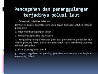 Pencegahan dan penanggulangan
terjadinya polusi laut
 Pencegahan terjadinya polusi laut
Berikut ini adalah beberapa cara yang dapat dilakukan untuk mencegah
polusi laut :
1. Tidak membuang sampah ke laut
2. Penggunaan pestisida secukupnya
3. Yang paling sering di temukan pada saat pembersihan pantai dan laut
adalah puntung rokok. Selalu biasakan untuk tidak membuang puntung
rokok di sekitar laut.
4. Kurangi penggunaan plastik
5. Jangan tinggalkan tali pancing, jala atau sisa sampah dari kegiatan
memancing di laut.
 