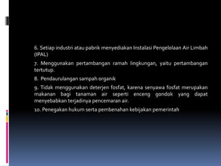 6. Setiap industri atau pabrik menyediakan Instalasi Pengelolaan Air Limbah
(IPAL)
7. Menggunakan pertambangan ramah lingkungan, yaitu pertambangan
tertutup.
8. Pendaurulangan sampah organik
9. Tidak menggunakan deterjen fosfat, karena senyawa fosfat merupakan
makanan bagi tanaman air seperti enceng gondok yang dapat
menyebabkan terjadinya pencemaran air.
10. Penegakan hukum serta pembenahan kebijakan pemerintah
 