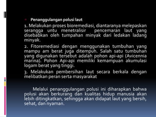  Penanggulangan polusi laut
1. Melakukan proses bioremediasi, diantaranya melepaskan
serangga untu menetralisir pencemaran laut yang
disebabkan oleh tumpahan minyak dari ledakan ladang
minyak.
2. Fitoremediasi dengan menggunakan tumbuhan yang
mampu am berat juga ditempuh. Salah satu tumbuhan
yang digunakan tersebut adalah pohon api-api (Avicennia
marina). Pohon Api-api memiliki kemampuan akumulasi
logam berat yang tinggi.
3. Melakukan pembersihan laut secara berkala dengan
melibatkan peran serta masyarakat
Melalui penanggulangan polusi ini diharapkan bahwa
polusi akan berkurang dan kualitas hidup manusia akan
lebih ditingkatkan, sehingga akan didapat laut yang bersih,
sehat, dan nyaman.
 