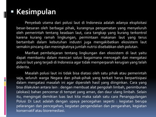  Kesimpulan
Penyebab utama dari polusi laut di Indonesia adalah adanya eksploitasi
besar-besaran oleh berbagai pihak, kurangnya pengamatan yang menyeluruh
oleh pemerintah tentang keadaan laut, cara tangkap yang kurang terkontrol
karena kurang ramah lingkungan, permintaan makanan laut yang terus
bertambah dalam kebutuhan industri juga mengakibatkan ekosistem laut
semakin pincang dan meningkatnya jumlah nutrisi disebabkan oleh polutan.
Manfaat pembelajaran tentang lingkungan dan ekosistem di laut yaitu
dapat membantu dalam mencari solusi bagaimana mencegah dan mengatasi
polusi laut yang terjadi di Indonesia agar tidak memperparah kerugian yang telah
diderita.
Masalah polusi laut ini tidak bisa diatasi oleh satu pihak atau pemerintah
saja, seluruh warga Negara dan pihak-pihak yang terkait harus berpartisipasi
dalam mengatasi masalah ini agar diperoleh hasil yang diinginkan. Cara yang
bisa dilakukan antara lain : dengan membuat alat pengolah limbah, penimbunan
(alokasi) bahan pencemar di tempat yang aman, dan daur ulang limbah. Selain
itu, mengingat demikian luas laut kita maka salah satu cara Penanggulangan
Polusi Di Laut adalah dengan upaya pencegahan seperti : kegiatan berupa
pelarangan dan pencegahan, kegiatan pengendalian dan pengarahan, kegiatan
konservatif atau bioremediasi.
 