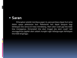  Saran
Diharapkan setelah membaca paper ini, para pembaca dapat ikut serta
dalam upaya pelestarian laut. Pelestarian laut dapat berguna bagi
kehidupan kita semua di masa mendatang. Alam akan rusak jiga kita tidak
bisa menjaganya. Dimanakah kita akan tinggal jika alam rusak? Jadi
sesungguhnya jagalah alam sebaik mungkin agar kelangsungan kehidupan
kita tidak terganggu.
 