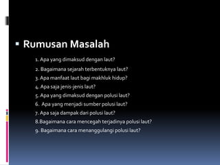  Rumusan Masalah
1. Apa yang dimaksud dengan laut?
2. Bagaimana sejarah terbentuknya laut?
3. Apa manfaat laut bagi makhluk hidup?
4. Apa saja jenis-jenis laut?
5. Apa yang dimaksud dengan polusi laut?
6. Apa yang menjadi sumber polusi laut?
7. Apa saja dampak dari polusi laut?
8.Bagaimana cara mencegah terjadinya polusi laut?
9. Bagaimana cara menanggulangi polusi laut?
 