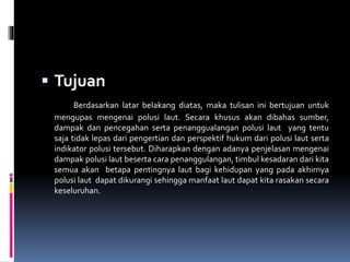  Tujuan
Berdasarkan latar belakang diatas, maka tulisan ini bertujuan untuk
mengupas mengenai polusi laut. Secara khusus akan dibahas sumber,
dampak dan pencegahan serta penanggualangan polusi laut yang tentu
saja tidak lepas dari pengertian dan perspektif hukum dari polusi laut serta
indikator polusi tersebut. Diharapkan dengan adanya penjelasan mengenai
dampak polusi laut beserta cara penanggulangan, timbul kesadaran dari kita
semua akan betapa pentingnya laut bagi kehidupan yang pada akhirnya
polusi laut dapat dikurangi sehingga manfaat laut dapat kita rasakan secara
keseluruhan.
 