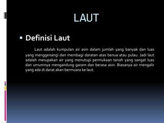 LAUT
 Definisi Laut
Laut adalah kumpulan air asin dalam jumlah yang banyak dan luas
yang menggenangi dan membagi daratan atas benua atau pulau. Jadi laut
adalah merupakan air yang menutupi permukaan tanah yang sangat luas
dan umumnya mengandung garam dan berasa asin. Biasanya air mengalir
yang ada di darat akan bermuara ke laut.
 