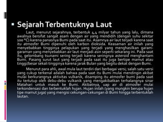  SejarahTerbentuknya Laut
Laut, menurut sejarahnya, terbentuk 4,4 milyar tahun yang lalu, dimana
awalnya bersifat sangat asam dengan air yang mendidih (dengan suhu sekitar
100 °C) karena panasnya Bumi pada saat itu. Asamnya air laut terjadi karena saat
itu atmosfer Bumi dipenuhi oleh karbon dioksida. Keasaman air inilah yang
menyebabkan tingginya pelapukan yang terjadi yang menghasilkan garam-
garaman yang menyebabkan air laut menjadi asin seperti sekarang ini. Pada saat
itu, gelombang tsunami sering terjadi karena seringnya asteroid menghantam
Bumi. Pasang surut laut yang terjadi pada saat itu juga bertipe mamut atau
tinggi/besar sekali tingginya karena jarak Bulan yang begitu dekat dengan Bumi.
Menurut para ahli, awal mula laut terdiri dari berbagai versi; salah satu versi
yang cukup terkenal adalah bahwa pada saat itu Bumi mulai mendingin akibat
mulai berkurangnya aktivitas vulkanik, disamping itu atmosfer bumi pada saat
itu tertutup oleh debu-debu vulkanik yang mengakibatkan terhalangnya sinar
Matahari untuk masuk ke Bumi. Akibatnya, uap air di atmosfer mulai
terkondensasi dan terbentuklah hujan. Hujan inilah (yang mungkin berupa hujan
tipe mamut juga) yang mengisi cekungan-cekungan di Bumi hingga terbentuklah
lautan.
 