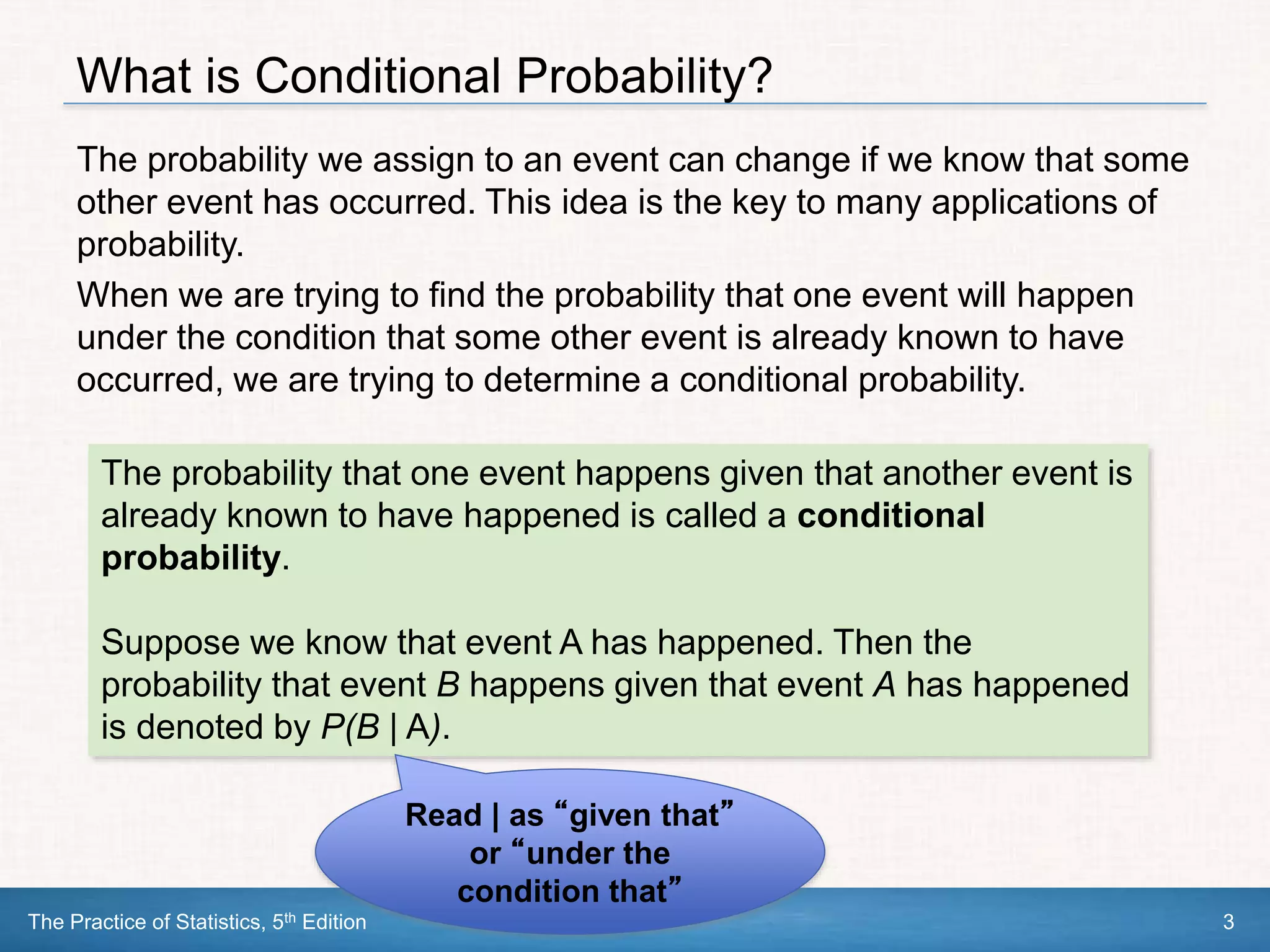 The Practice of Statistics, 5th Edition 3
What is Conditional Probability?
The probability we assign to an event can change if we know that some
other event has occurred. This idea is the key to many applications of
probability.
When we are trying to find the probability that one event will happen
under the condition that some other event is already known to have
occurred, we are trying to determine a conditional probability.
The probability that one event happens given that another event is
already known to have happened is called a conditional
probability.
Suppose we know that event A has happened. Then the
probability that event B happens given that event A has happened
is denoted by P(B | A).
Read | as “given that”
or “under the
condition that”
 