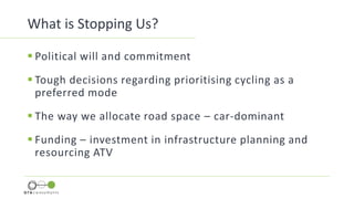 What is Stopping Us?
 Political will and commitment
 Tough decisions regarding prioritising cycling as a
preferred mode
 The way we allocate road space – car-dominant
 Funding – investment in infrastructure planning and
resourcing ATV
 