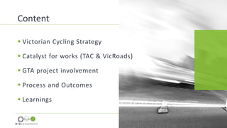  Victorian Cycling Strategy
 Catalyst for works (TAC & VicRoads)
 GTA project involvement
 Process and Outcomes
 Learnings
Content
 