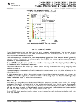 TPS62230, TPS62231, TPS62232, TPS62233, TPS62234
                                                                    TPS62235, TPS62236, TPS62237, TPS62238, TPS62239
                                                               TPS622310, TPS622311, TPS622312, TPS622313, TPS622314
www.ti.com                                                                                                 SLVS941C – APRIL 2009 – REVISED APRIL 2010


                                                TYPICAL CHARACTERISTICS (continued)
                                                 1m
                                                                                  TPS62231
                                                       Ref Lvl = 1mV
                                                900m                              MODE = GND,
                                                       RBW 30kHz
                                                                                  VOUT = 1.8 V,
                                                       VBW 30kHz
                                                       SWT 28ms                   RLOAD = 100R
                                                800m
                                                                                  L = 2.2 mH,
                                                                                  (MIPSZ2012 2R2, Size 2012)
                                                700m
                                                                                  COUT = 4.7 mF (Size 0402)

                                                600m
                                                            VIN = 4.2V(yellow)
                                        Noise   500m
                                                                  VIN = 3.6V(blue)
                                                400m
                                                                       VIN = 3V(red)
                                                300m
                                                                         VIN = 2.7V(green)
                                                200m

                                                100m
                                                 10n
                                                   Start                    1 MHz                 Stop
                                                   0 Hz                f - Frequency             10 MHz
                                                Figure 49. Spurious Output Noise, 100R Load, TPS62231




                                                           DETAILED DESCRIPTION
The TPS6223X synchronous step down converter family includes a unique hysteretic PWM controller scheme
which enables switch frequencies over 3MHz, excellent transient and AC load regulation as well as operation
with cost competitive external components.
The controller topology supports forced PWM Mode as well as Power Save Mode operation. Power Save Mode
operation reduces the quiescent current consumption down to 22mA and ensures high conversion efficiency at
light loads by skipping switch pulses.
In forced PWM Mode, the device operates on a quasi fixed frequency, avoids pulse skipping, and allows filtering
of the switch noise by external filter components.
The TPS6223X devices offer fixed output voltage options featuring smallest solution size by using only three
external components.
The internal switch current limit of typical 850mA supports output currents of up to 500mA, depending on the
operating condition.
A significant advantage of TPS6223X compared to other hysteretic PWM controller topologies is its excellent DC
and AC load regulation capability in combination with low output voltage ripple over the entire load range which
makes this part well suited for audio and RF applications.

OPERATION
Once the output voltage falls below the threshold of the error comparator, a switch pulse is initiated, and the high
side switch is turned on. It remains turned on until a minimum on time of tONmin expires and the output voltage
trips the threshold of the error comparator or the inductor current reaches the high side switch current limit. Once
the high side switch turns off, the low side switch rectifier is turned on and the inductor current ramps down until
the high side switch turns on again or the inductor current reaches zero.
In forced PWM Mode operation, negative inductor current is allowed to enable continuous conduction mode even
at no load condition.




Copyright © 2009–2010, Texas Instruments Incorporated                                                          Submit Documentation Feedback      19
 