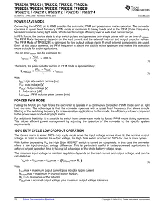 TPS62230, TPS62231, TPS62232, TPS62233, TPS62234
TPS62235, TPS62236, TPS62237, TPS62238, TPS62239
TPS622310, TPS622311, TPS622312, TPS622313, TPS622314
SLVS941C – APRIL 2009 – REVISED APRIL 2010                                                                         www.ti.com


POWER SAVE MODE
Connecting the MODE pin to GND enables the automatic PWM and power-save mode operation. The converter
operates in quasi fixed frequency PWM mode at moderate to heavy loads and in the PFM (Pulse Frequency
Modulation) mode during light loads, which maintains high efficiency over a wide load current range.
In PFM Mode, the device starts to skip switch pulses and generates only single pulses with an on time of tONmin.
The PFM Mode frequency depends on the load current and the external inductor and output capacitor values.
The PFM Mode of TPS6223X is optimized for low output voltage ripple if small external components are used.
Even at low output currents, the PFM frequency is above the audible noise spectrum and makes this operation
mode suitable for audio applications.
The on time tONmin can be estimated to:
               V
     t ONmin = OUT ´ 260 ns
                VIN                                                                                                         (1)
Therefore, the peak inductor current in PFM mode is approximately:
                 (V - VOUT )
     ILPFMpeak = IN             ´ t ONmin
                       L                                                                                                    (2)
With
    tON: High side switch on time [ns]
    VIN: Input voltage [V]
    VOUT: Output voltage [V]
    L : Inductance [mH]
    ILPFMpeak : PFM inductor peak current [mA]

FORCED PWM MODE
Pulling the MODE pin high forces the converter to operate in a continuous conduction PWM mode even at light
load currents. The advantage is that the converter operates with a quasi fixed frequency that allows simple
filtering of the switching frequency for noise-sensitive applications. In this mode, the efficiency is lower compared
to the power-save mode during light loads.
For additional flexibility, it is possible to switch from power-save mode to forced PWM mode during operation.
This allows efficient power management by adjusting the operation of the converter to the specific system
requirements.

100% DUTY CYCLE LOW DROPOUT OPERATION
The device starts to enter 100% duty cycle mode once the input voltage comes close to the nominal output
voltage. In order to maintain the output voltage, the High Side switch is turned on 100% for one or more cycles.
With further decreasing VIN the High Side MOSFET switch is turned on completely. In this case the converter
offers a low input-to-output voltage difference. This is particularly useful in battery-powered applications to
achieve longest operation time by taking full advantage of the whole battery voltage range.
The minimum input voltage to maintain regulation depends on the load current and output voltage, and can be
calculated as:
      VINmin = VOUT max + IOUT max ´ RDS(on)max+ RL
                                             (           )                                                                  (3)
With:
    IOUTmax = maximum output current plus inductor ripple current
    RDS(on)max = maximum P-channel switch RDSon.
    RL = DC resistance of the inductor
    VOUTmax = nominal output voltage plus maximum output voltage tolerance




20      Submit Documentation Feedback                                      Copyright © 2009–2010, Texas Instruments Incorporated
 