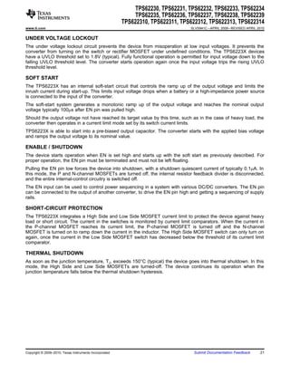 TPS62230, TPS62231, TPS62232, TPS62233, TPS62234
                                                             TPS62235, TPS62236, TPS62237, TPS62238, TPS62239
                                                        TPS622310, TPS622311, TPS622312, TPS622313, TPS622314
www.ti.com                                                                       SLVS941C – APRIL 2009 – REVISED APRIL 2010


UNDER VOLTAGE LOCKOUT
The under voltage lockout circuit prevents the device from misoperation at low input voltages. It prevents the
converter from turning on the switch or rectifier MOSFET under undefined conditions. The TPS6223X devices
have a UVLO threshold set to 1.8V (typical). Fully functional operation is permitted for input voltage down to the
falling UVLO threshold level. The converter starts operation again once the input voltage trips the rising UVLO
threshold level.

SOFT START
The TPS6223X has an internal soft-start circuit that controls the ramp up of the output voltage and limits the
inrush current during start-up. This limits input voltage drops when a battery or a high-impedance power source
is connected to the input of the converter.
The soft-start system generates a monotonic ramp up of the output voltage and reaches the nominal output
voltage typically 100ms after EN pin was pulled high.
Should the output voltage not have reached its target value by this time, such as in the case of heavy load, the
converter then operates in a current limit mode set by its switch current limits.
TPS6223X is able to start into a pre-biased output capacitor. The converter starts with the applied bias voltage
and ramps the output voltage to its nominal value.

ENABLE / SHUTDOWN
The device starts operation when EN is set high and starts up with the soft start as previously described. For
proper operation, the EN pin must be terminated and must not be left floating.
Pulling the EN pin low forces the device into shutdown, with a shutdown quiescent current of typically 0.1mA. In
this mode, the P and N-channel MOSFETs are turned off, the internal resistor feedback divider is disconnected,
and the entire internal-control circuitry is switched off.
The EN input can be used to control power sequencing in a system with various DC/DC converters. The EN pin
can be connected to the output of another converter, to drive the EN pin high and getting a sequencing of supply
rails.

SHORT-CIRCUIT PROTECTION
The TPS6223X integrates a High Side and Low Side MOSFET current limit to protect the device against heavy
load or short circuit. The current in the switches is monitored by current limit comparators. When the current in
the P-channel MOSFET reaches its current limit, the P-channel MOSFET is turned off and the N-channel
MOSFET is turned on to ramp down the current in the inductor. The High Side MOSFET switch can only turn on
again, once the current in the Low Side MOSFET switch has decreased below the threshold of its current limit
comparator.

THERMAL SHUTDOWN
As soon as the junction temperature, TJ, exceeds 150°C (typical) the device goes into thermal shutdown. In this
mode, the High Side and Low Side MOSFETs are turned-off. The device continues its operation when the
junction temperature falls below the thermal shutdown hysteresis.




Copyright © 2009–2010, Texas Instruments Incorporated                             Submit Documentation Feedback         21
 