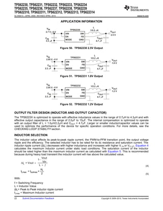 TPS62230, TPS62231, TPS62232, TPS62233, TPS62234
TPS62235, TPS62236, TPS62237, TPS62238, TPS62239
TPS622310, TPS622311, TPS622312, TPS622313, TPS622314
SLVS941C – APRIL 2009 – REVISED APRIL 2010                                                                                     www.ti.com


                                                  APPLICATION INFORMATION

                                                                               L
                                   VIN
                                                            TPS62230        1/2.2 mH
                                  2.7 V - 6 V                                                    VOUT
                                                     VIN            SW
                                                                                                 2.5 V
                                                     EN             FB
                                  CIN                                             COUT
                                                     MODE          GND
                                  2.2 mF                                         4.7 mF


                                                  Figure 50. TPS62230 2.5V Output


                                   VIN                                          L
                                                            TPS62231        1/2.2 mH
                                   2.05 V - 6 V                                                   VOUT
                                                      VIN              SW
                                                                                                  1.8 V
                                     CIN              EN               FB          COUT
                                  2.2 mF              MODE         GND            4.7 mF


                                                  Figure 51. TPS62231 1.8V Output


                                   VIN                                          L
                                                            TPS62232        1/2.2 mH
                                   2.05 V - 6 V                                                   VOUT
                                                      VIN              SW
                                                                                                  1.2 V
                                     CIN              EN               FB          COUT
                                  2.2 mF              MODE         GND            4.7 mF


                                                  Figure 52. TPS62232 1.2V Output


OUTPUT FILTER DESIGN (INDUCTOR AND OUTPUT CAPACITOR)
The TPS6223X is optimized to operate with effective inductance values in the range of 0.7mH to 4.3mH and with
effective output capacitance in the range of 2.0mF to 15mF. The internal compensation is optimized to operate
with an output filter of L = 1.0mH/2.2mH and COUT = 4.7mF. Larger or smaller inductor/capacitor values can be
used to optimize the performance of the device for specific operation conditions. For more details, see the
CHECKING LOOP STABILITY section.

INDUCTOR SELECTION
The inductor value affects its peak-to-peak ripple current, the PWM-to-PFM transition point, the output voltage
ripple and the efficiency. The selected inductor has to be rated for its dc resistance and saturation current. The
inductor ripple current (ΔIL) decreases with higher inductance and increases with higher VI N or VO UT. Equation 4
calculates the maximum inductor current under static load conditions. The saturation current of the inductor
should be rated higher than the maximum inductor current as calculated with Equation 5. This is recommended
because during heavy load transient the inductor current will rise above the calculated value.
                        Vout
                     1-
      D IL = Vout ´      Vin
                      L ´ ¦                                                                                     (4)
                            DIL
        ILmax = Ioutmax +
                             2                                                                                                          (5)
With:
f = Switching Frequency
L = Inductor Value
ΔIL= Peak to Peak inductor ripple current
ILmax = Maximum Inductor current

22       Submit Documentation Feedback                                                 Copyright © 2009–2010, Texas Instruments Incorporated
 