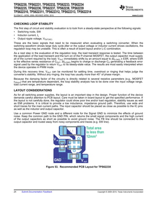 TPS62230, TPS62231, TPS62232, TPS62233, TPS62234
TPS62235, TPS62236, TPS62237, TPS62238, TPS62239
TPS622310, TPS622311, TPS622312, TPS622313, TPS622314
SLVS941C – APRIL 2009 – REVISED APRIL 2010                                                                            www.ti.com



CHECKING LOOP STABILITY
The first step of circuit and stability evaluation is to look from a steady-state perspective at the following signals:
• Switching node, SW
• Inductor current, IL
• Output ripple voltage, VOUT(AC)
These are the basic signals that need to be measured when evaluating a switching converter. When the
switching waveform shows large duty cycle jitter or the output voltage or inductor current shows oscillations, the
regulation loop may be unstable. This is often a result of board layout and/or L-C combination.
As a next step in the evaluation of the regulation loop, the load transient response is tested. The time between
the application of the load transient and the turn on of the P-channel MOSFET, the output capacitor must supply
all of the current required by the load. VOUT immediately shifts by an amount equal to ΔI(LOAD) x ESR, where ESR
is the effective series resistance of COUT. ΔI(LOAD) begins to charge or discharge CO generating a feedback error
signal used by the regulator to return VOUT to its steady-state value. The results are most easily interpreted when
the device operates in PWM mode.
During this recovery time, VOUT can be monitored for settling time, overshoot or ringing that helps judge the
converter’s stability. Without any ringing, the loop has usually more than 45° of phase margin.
Because the damping factor of the circuitry is directly related to several resistive parameters (e.g., MOSFET
rDS(on)) that are temperature dependant, the loop stability analysis has to be done over the input voltage range,
load current range, and temperature range.

LAYOUT CONSIDERATIONS
As for all switching power supplies, the layout is an important step in the design. Proper function of the device
demands careful attention to PCB layout. Care must be taken in board layout to get the specified performance. If
the layout is not carefully done, the regulator could show poor line and/or load regulation, stability issues as well
as EMI problems. It is critical to provide a low inductance, impedance ground path. Therefore, use wide and
short traces for the main current paths. The input capacitor should be placed as close as possible to the IC pins
as well as the inductor and output capacitor.
Use a common Power GND node and a different node for the Signal GND to minimize the effects of ground
noise. Keep the common path to the GND PIN, which returns the small signal components and the high current
of the output capacitors as short as possible to avoid ground noise. The FB line should be connected to the
output capacitor and routed away from noisy components and traces (e.g. SW line).

                                                                   Total area
                                                         L1        is less than
                                                                   12mm²
                                             V IN
                                                    C1




                                                         C2
                                             GND              V OUT
                                  Figure 53. Recommended PCB Layout for TPS6223X




24      Submit Documentation Feedback                                         Copyright © 2009–2010, Texas Instruments Incorporated
 