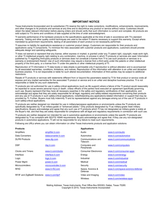 IMPORTANT NOTICE
Texas Instruments Incorporated and its subsidiaries (TI) reserve the right to make corrections, modifications, enhancements, improvements,
and other changes to its products and services at any time and to discontinue any product or service without notice. Customers should
obtain the latest relevant information before placing orders and should verify that such information is current and complete. All products are
sold subject to TI’s terms and conditions of sale supplied at the time of order acknowledgment.
TI warrants performance of its hardware products to the specifications applicable at the time of sale in accordance with TI’s standard
warranty. Testing and other quality control techniques are used to the extent TI deems necessary to support this warranty. Except where
mandated by government requirements, testing of all parameters of each product is not necessarily performed.
TI assumes no liability for applications assistance or customer product design. Customers are responsible for their products and
applications using TI components. To minimize the risks associated with customer products and applications, customers should provide
adequate design and operating safeguards.
TI does not warrant or represent that any license, either express or implied, is granted under any TI patent right, copyright, mask work right,
or other TI intellectual property right relating to any combination, machine, or process in which TI products or services are used. Information
published by TI regarding third-party products or services does not constitute a license from TI to use such products or services or a
warranty or endorsement thereof. Use of such information may require a license from a third party under the patents or other intellectual
property of the third party, or a license from TI under the patents or other intellectual property of TI.
Reproduction of TI information in TI data books or data sheets is permissible only if reproduction is without alteration and is accompanied
by all associated warranties, conditions, limitations, and notices. Reproduction of this information with alteration is an unfair and deceptive
business practice. TI is not responsible or liable for such altered documentation. Information of third parties may be subject to additional
restrictions.
Resale of TI products or services with statements different from or beyond the parameters stated by TI for that product or service voids all
express and any implied warranties for the associated TI product or service and is an unfair and deceptive business practice. TI is not
responsible or liable for any such statements.
TI products are not authorized for use in safety-critical applications (such as life support) where a failure of the TI product would reasonably
be expected to cause severe personal injury or death, unless officers of the parties have executed an agreement specifically governing
such use. Buyers represent that they have all necessary expertise in the safety and regulatory ramifications of their applications, and
acknowledge and agree that they are solely responsible for all legal, regulatory and safety-related requirements concerning their products
and any use of TI products in such safety-critical applications, notwithstanding any applications-related information or support that may be
provided by TI. Further, Buyers must fully indemnify TI and its representatives against any damages arising out of the use of TI products in
such safety-critical applications.
TI products are neither designed nor intended for use in military/aerospace applications or environments unless the TI products are
specifically designated by TI as military-grade or "enhanced plastic." Only products designated by TI as military-grade meet military
specifications. Buyers acknowledge and agree that any such use of TI products which TI has not designated as military-grade is solely at
the Buyer's risk, and that they are solely responsible for compliance with all legal and regulatory requirements in connection with such use.
TI products are neither designed nor intended for use in automotive applications or environments unless the specific TI products are
designated by TI as compliant with ISO/TS 16949 requirements. Buyers acknowledge and agree that, if they use any non-designated
products in automotive applications, TI will not be responsible for any failure to meet such requirements.
Following are URLs where you can obtain information on other Texas Instruments products and application solutions:

Products                                                               Applications
Amplifiers                      amplifier.ti.com                       Audio                         www.ti.com/audio
Data Converters                 dataconverter.ti.com                   Automotive                    www.ti.com/automotive
DLP® Products                   www.dlp.com                            Communications and            www.ti.com/communications
                                                                       Telecom
DSP                             dsp.ti.com                             Computers and                 www.ti.com/computers
                                                                       Peripherals
Clocks and Timers               www.ti.com/clocks                      Consumer Electronics          www.ti.com/consumer-apps
Interface                       interface.ti.com                       Energy                        www.ti.com/energy
Logic                           logic.ti.com                           Industrial                    www.ti.com/industrial
Power Mgmt                      power.ti.com                           Medical                       www.ti.com/medical
Microcontrollers                microcontroller.ti.com                 Security                      www.ti.com/security
RFID                            www.ti-rfid.com                        Space, Avionics &             www.ti.com/space-avionics-defense
                                                                       Defense
RF/IF and ZigBee® Solutions www.ti.com/lprf                            Video and Imaging             www.ti.com/video
                                                                       Wireless                      www.ti.com/wireless-apps


                                  Mailing Address: Texas Instruments, Post Office Box 655303, Dallas, Texas 75265
                                                 Copyright © 2010, Texas Instruments Incorporated
 