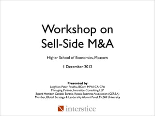 Workshop on
    Sell-Side M&A
         Higher School of Economics, Moscow

                      1 December 2012



                         Presented by
           Leighton Peter Prabhu, BCom MPhil CA CPA
            Managing Partner, Interstice Consulting LLP
Board Member, Canada-Eurasia-Russia Business Association (CERBA)
Member, Global Strategy & Leadership Alumni Panel, McGill University
 