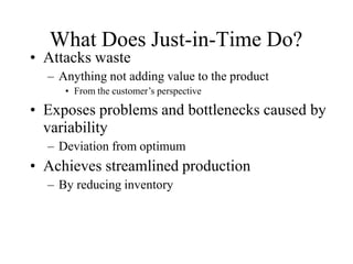 • Attacks waste
– Anything not adding value to the product
• From the customer’s perspective
• Exposes problems and bottlenecks caused by
variability
– Deviation from optimum
• Achieves streamlined production
– By reducing inventory
What Does Just-in-Time Do?
 