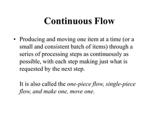 Continuous Flow
• Producing and moving one item at a time (or a
small and consistent batch of items) through a
series of processing steps as continuously as
possible, with each step making just what is
requested by the next step.
It is also called the one-piece flow, single-piece
flow, and make one, move one.
 