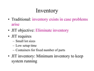 • Traditional: inventory exists in case problems
arise
• JIT objective: Eliminate inventory
• JIT requires
– Small lot sizes
– Low setup time
– Containers for fixed number of parts
• JIT inventory: Minimum inventory to keep
system running
Inventory
 