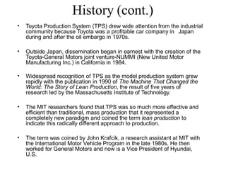 History (cont.)
• Toyota Production System (TPS) drew wide attention from the industrial
community because Toyota was a profitable car company in Japan
during and after the oil embargo in 1970s.
• Outside Japan, dissemination began in earnest with the creation of the
Toyota-General Motors joint venture-NUMMI (New United Motor
Manufacturing Inc.) in California in 1984.
• Widespread recognition of TPS as the model production system grew
rapidly with the publication in 1990 of The Machine That Changed the
World: The Story of Lean Production, the result of five years of
research led by the Massachusetts Institute of Technology.
• The MIT researchers found that TPS was so much more effective and
efficient than traditional, mass production that it represented a
completely new paradigm and coined the term lean production to
indicate this radically different approach to production.
• The term was coined by John Krafcik, a research assistant at MIT with
the International Motor Vehicle Program in the late 1980s. He then
worked for General Motors and now is a Vice President of Hyundai,
U.S.
 