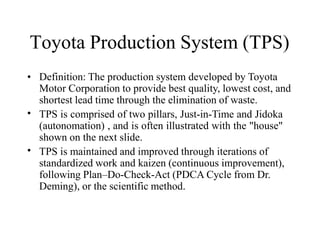 Toyota Production System (TPS)
•
•
• Definition: The production system developed by Toyota
Motor Corporation to provide best quality, lowest cost, and
shortest lead time through the elimination of waste.
TPS is comprised of two pillars, Just-in-Time and Jidoka
(autonomation) , and is often illustrated with the "house"
shown on the next slide.
TPS is maintained and improved through iterations of
standardized work and kaizen (continuous improvement),
following Plan–Do-Check-Act (PDCA Cycle from Dr.
Deming), or the scientific method.
 