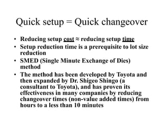 Quick setup = Quick changeover
• Reducing setup cost ≈ reducing setup time
• Setup reduction time is a prerequisite to lot size
reduction
• SMED (Single Minute Exchange of Dies)
method
• The method has been developed by Toyota and
then expanded by Dr. Shigeo Shingo (a
consultant to Toyota), and has proven its
effectiveness in many companies by reducing
changeover times (non-value added times) from
hours to a less than 10 minutes
 