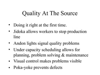 Quality At The Source
•
•
Doing it right at the first time.
Jidoka allows workers to stop production
line
Andon lights signal quality problems
Under capacity scheduling allows for
planning, problem solving & maintenance
Visual control makes problems visible
Poka-yoke prevents defects
•
•
•
•
 