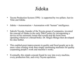 Jidoka
• Toyota Production System (TPS) is supported by two pillars: Just-in-
Time and Jidoka
• Jidoka = Autonomation = Automation with “human” intelligence.
• Sakichi Toyoda, founder of the Toyota group of companies, invented
the concept of Jidoka in the early 20th Century by incorporating a
device on his automatic looms that would stop the loom from
operating whenever a thread broke. Dr. Shigeo Shingo then developed
his idea further.
• This enabled great improvements in quality and freed people up to do
more value creating work than simply monitoring machines for quality
(separating people’s work and machine’s work).
• Eventually, this simple concept found its way into every machine,
every production line, and every Toyota operation.
 