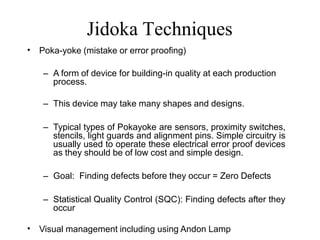 Jidoka Techniques
• Poka-yoke (mistake or error proofing)
– A form of device for building-in quality at each production
process.
– This device may take many shapes and designs.
– Typical types of Pokayoke are sensors, proximity switches,
stencils, light guards and alignment pins. Simple circuitry is
usually used to operate these electrical error proof devices
as they should be of low cost and simple design.
– Goal: Finding defects before they occur = Zero Defects
– Statistical Quality Control (SQC): Finding defects after they
occur
• Visual management including using Andon Lamp
 