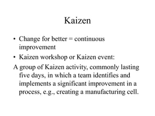 Kaizen
• Change for better = continuous
improvement
• Kaizen workshop or Kaizen event:
A group of Kaizen activity, commonly lasting
five days, in which a team identifies and
implements a significant improvement in a
process, e.g., creating a manufacturing cell.
 