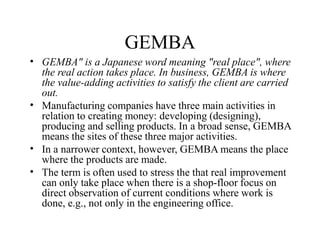 GEMBA
• GEMBA" is a Japanese word meaning "real place", where
the real action takes place. In business, GEMBA is where
the value-adding activities to satisfy the client are carried
out.
Manufacturing companies have three main activities in
relation to creating money: developing (designing),
producing and selling products. In a broad sense, GEMBA
means the sites of these three major activities.
In a narrower context, however, GEMBA means the place
where the products are made.
The term is often used to stress the that real improvement
can only take place when there is a shop-floor focus on
direct observation of current conditions where work is
done, e.g., not only in the engineering office.
•
•
•
 