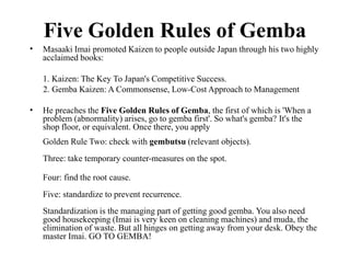 Five Golden Rules of Gemba
Masaaki Imai promoted Kaizen to people outside Japan through his two highly
acclaimed books:
•
1. Kaizen: The Key To Japan's Competitive Success.
2. Gemba Kaizen: A Commonsense, Low-Cost Approach to Management
• He preaches the Five Golden Rules of Gemba, the first of which is 'When a
problem (abnormality) arises, go to gemba first'. So what's gemba? It's the
shop floor, or equivalent. Once there, you apply
Golden Rule Two: check with gembutsu (relevant objects).
Three: take temporary counter-measures on the spot.
Four: find the root cause.
Five: standardize to prevent recurrence.
Standardization is the managing part of getting good gemba. You also need
good housekeeping (Imai is very keen on cleaning machines) and muda, the
elimination of waste. But all hinges on getting away from your desk. Obey the
master Imai. GO TO GEMBA!
 