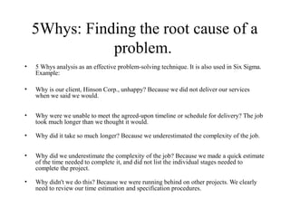 5Whys: Finding the root cause of a
problem.
• 5 Whys analysis as an effective problem-solving technique. It is also used in Six Sigma.
Example:
• Why is our client, Hinson Corp., unhappy? Because we did not deliver our services
when we said we would.
• Why were we unable to meet the agreed-upon timeline or schedule for delivery? The job
took much longer than we thought it would.
• Why did it take so much longer? Because we underestimated the complexity of the job.
• Why did we underestimate the complexity of the job? Because we made a quick estimate
of the time needed to complete it, and did not list the individual stages needed to
complete the project.
• Why didn't we do this? Because we were running behind on other projects. We clearly
need to review our time estimation and specification procedures.
 