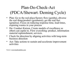 Plan-Do-Check-Act
(PDCA/Shewart /Deming Cycle)
• Plan: Go to the real place/factory flow (gemba), obverse
the real thing/product (gembutsu), get the real fact
(genjitsu). Focus on reducing response time, lead times,
exposing wastes in your process
Do: Conduct Kaizen. Create models of excellence so
others can aspire to. Flow everything: product, information
material replenishment, services.
Check for direction by aligning activities with long-term
business direction
Act: Take actions to sustain and accelerate improvement
activities
•
•
•
Source: www.leanbreakthru.com
 