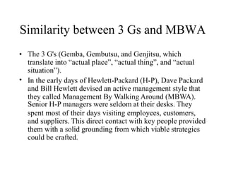 Similarity between 3 Gs and MBWA
•
• The 3 G's (Gemba, Gembutsu, and Genjitsu, which
translate into “actual place”, “actual thing”, and “actual
situation”).
In the early days of Hewlett-Packard (H-P), Dave Packard
and Bill Hewlett devised an active management style that
they called Management By Walking Around (MBWA).
Senior H-P managers were seldom at their desks. They
spent most of their days visiting employees, customers,
and suppliers. This direct contact with key people provided
them with a solid grounding from which viable strategies
could be crafted.
 