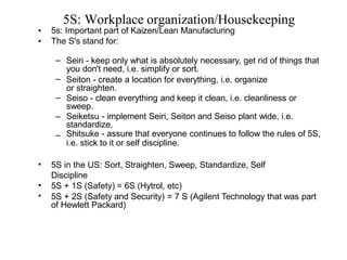 5S: Workplace organization/Housekeeping
•
•
5s: Important part of Kaizen/Lean Manufacturing
The S's stand for:
–
–
–
–
– Seiri - keep only what is absolutely necessary, get rid of things that
you don't need, i.e. simplify or sort.
Seiton - create a location for everything, i.e. organize
or straighten.
Seiso - clean everything and keep it clean, i.e. cleanliness or
sweep.
Seiketsu - implement Seiri, Seiton and Seiso plant wide, i.e.
standardize.
Shitsuke - assure that everyone continues to follow the rules of 5S,
i.e. stick to it or self discipline.
• 5S in the US: Sort, Straighten, Sweep, Standardize, Self
Discipline
•
•
5S + 1S (Safety) = 6S (Hytrol, etc)
5S + 2S (Safety and Security) = 7 S (Agilent Technology that was part
of Hewlett Packard)
 